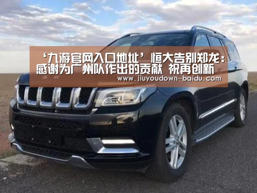 ‘九游官网入口地址’恒大告别郑龙:感谢为广州队作出的贡献 祝再创新辉煌(图1) 九游体育下载